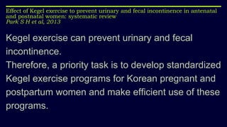 Effect of Kegel exercise to prevent urinary and fecal incontinence in antenatal
and postnatal women: systematic review
Park S H et al, 2013
Kegel exercise can prevent urinary and fecal
incontinence.
Therefore, a priority task is to develop standardized
Kegel exercise programs for Korean pregnant and
postpartum women and make efficient use of these
programs.
 