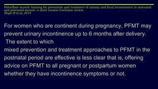 Pelvicfloor muscle training for prevention and treatment of urinary and fecal incontinence in antenatal
and postnatal women: a short version Cochrane review.
Boyle R et al, 2014
For women who are continent during pregnancy, PFMT may
prevent urinary incontinence up to 6 months after delivery.
The extent to which
mixed prevention and treatment approaches to PFMT in the
postnatal period are effective is less clear that is, offering
advice on PFMT to all pregnant or postpartum women
whether they have incontinence symptoms or not.
 