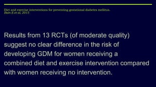 Diet and exercise interventions for preventing gestational diabetes mellitus.
Bain E et al, 2015
Results from 13 RCTs (of moderate quality)
suggest no clear difference in the risk of
developing GDM for women receiving a
combined diet and exercise intervention compared
with women receiving no intervention.
 