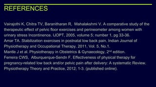 REFERENCES
Vairajothi K, Chitra TV, Baranitharan R, Mahalakshmi V. A comparative study of the
therapeutic effect of pelvic floor exercises and perineometer among women with
urinary stress Incontinence. IJOPT, 2005, volume 5; number 1, pg 33-36.
Amar TA. Stabilization exercises in postnatal low back pain. Indian Journal of
Physiotherapy and Occupational Therapy. 2011, Vol. 5, No.1.
Mantle J et al. Physiotherapy in Obstetrics & Gynaecology, 2nd edition.
Ferreira CWS, Alburquerque-Sendn F. Effectiveness of physical therapy for
pregnancy-related low back and/or pelvic pain after delivery: A systematic Review.
Physiotherapy Theory and Practice, 2012; 1-3. (published online).
 
