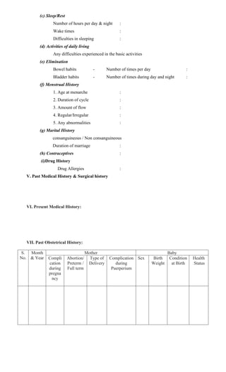 (c) Sleep/Rest
Number of hours per day & night :
Wake times :
Difficulties in sleeping :
(d) Activities of daily living
Any difficulties experienced in the basic activities
(e) Elimination
Bowel habits - Number of times per day :
Bladder habits - Number of times during day and night :
(f) Menstrual History
1. Age at menarche :
2. Duration of cycle :
3. Amount of flow :
4. Regular/Irregular :
5. Any abnormalities :
(g) Marital History
consanguineous / Non consanguineous
Duration of marriage :
(h) Contraceptives :
(i)Drug History
Drug Allergies :
V. Past Medical History & Surgical history
VI. Present Medical History:
VII. Past Obstetrical History:
S.
No.
Month
& Year
Mother Baby
Compli
cation
during
pregna
ncy
Abortion/
Preterm /
Full term
Type of
Delivery
Complication
during
Puerperium
Sex Birth
Weight
Condition
at Birth
Health
Status
 