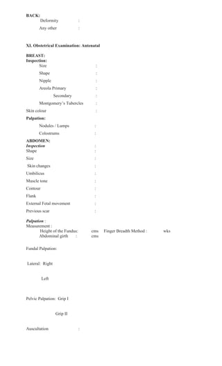 BACK:
Deformity :
Any other :
XI. Obstetrical Examination: Antenatal
BREAST:
Inspection:
Size :
Shape :
Nipple :
Areola Primary :
Secondary :
Montgomery’s Tubercles :
Skin colour :
Palpation:
Nodules / Lumps :
Colostrums :
ABDOMEN:
Inspection :
Shape :
Size :
Skin changes :
Umbilicus :
Muscle tone :
Contour :
Flank :
External Fetal movement :
Previous scar :
Palpation :
Measurement :
Height of the Fundus: cms Finger Breadth Method : wks
Abdominal girth : cms
Fundal Palpation:
Lateral: Right
Left
Pelvic Palpation: Grip I
Grip II
Auscultation :
 