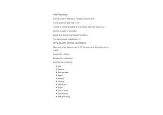 AMINOCENTESIS:
Is the procedure of obtaining ofasample of amniotic fluid.
Usually performed afterweek 15-20.
A needle is inserted through the skin and uterine wall to the amniotic sac.
Insertion is guided by ultrasound
Sample from amniotic fluid obtained for analysis.
Very safe procedure (complication <1)
FETAL HEARTRATE(FHR) MONITORING
Heart starts to beat between week 16- 20, but beats can be detected as early as
week 8.
Normal 120- 160 bm
Becomes very commontest.
ANTENATAL ADVICES
Diet
Exercise
Rest and sleep
Bowel
Bathing
Clothing
Dental care
Coitus
Care of breast
Immunization
FHR monitoring
 