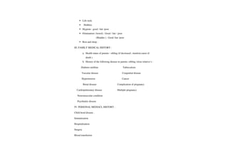 Life style
Hobbies
Hygiene :good / fair /poor
Elimination ( bowel) :Good/ fair/ poor
(Bladder): Good /fair /poor
Rest and sleep :
III. FAMILY MEDICAL HISTORY
a. Health status of parents / sibling (if decreased, mention cause of
death
b. History ofthefollowing disease in parents /sibling /close relative's
Diabetes mellitus Tuberculosis
Vascular disease Congenital disease
Hypertension Cancer
Renal disease Complication of pregnancy
Cardiopulmonary disease Multiple pregnancy
Neuromuscular condition
Psychiatric disease
IV. PERSONAL MEDIACL HISTORY
Child hood disease.
Immunization
Hospitalization
Surgery
Blood transfusion
 