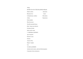 Allergy
HSTORY OF ANY OF THE FOLLOWING DISEASE:
Diabetic mellitus tuberculosis
Rheumatic fever Cancer
Cardiopulmonary condition Mal nutrition
Asthma Hypertension
Endocrinopathy
Blood dyscarasias
Sexually transmitted disease
Renal/urinary tractinfections
Psychiatric disorder
Injury to pelvic organ
V. MENSTRUAL HISTORY :
Age of menarche
Duration of cycle
Duration
Amount of flow
Regular/ irregular
Clot
VI. SEXUALHISTORY:
Attitude toward sexually, particular affected pregnancy.
Contraceptive history and practice.
 