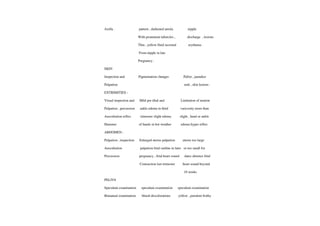 Axilla. pattern, darkened areola nipple
With prominent tubercles, discharge ,lesions
Thin
,yellow fluid secreted erythema.
From nipple in late
Pregnancy .
SKIN
Inspection and Pigmentation changes Pallor. jaundice
Palpation rash, skinlesions .
EXTRIMITIES
Visual inspection and Mild pre tibal and Limitation of motion
Palpation, percussion ankle edema in third varicosity more than
Auscultation reflex trimester slight edema slight, hand or ankle
Hammeer of hands in hot weather edema hyper reflex
ABDOMEN
Palpation, inspection Enlarged uterus palpation uterus too large
Auscultation palpation fetal outline in later or too small for
Percussion pregnancy, fetal heart sound dates absence fetal
Contraction last trimester heart sound beyond
10 weeks
PELIVS
Speculum examination speculum examination speculum examination
Bimanual examination bluish discolorations yellow, purulentfrothy
 