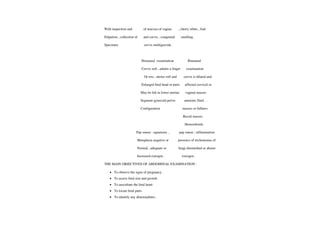 With inspection and ofmucosa ofvagina , cherry white, foul
Palpation
,collection of and cervix , congenital smelling
Specimen cervix multigravida
Bimanual examination Bimanual
Cervix soft
,admits a finger examination
Or two, uterus soft and cervix is dilated and
Enlarged fetal head or parts affected cervical or
May be felt in lower uterine vaginal masses
Segment gynecoid pelvic amnioticfluid..
Configuration masses or fullness
Rectal masses
Hemorrhoids.
Pap smear: squamous , pap smear ; inflammation
Metaplasia negative or presence of trichomonas of
Normal, adequate or fungi diminished or absent
Increasedestrogen estrogen
THE MAIN OBJECTIVES OF ABDOMINAL EXAMINATION:
.To observe the signs ofpregnancy
.To assess fetal size and growth
To auscultate the fetal heart
.To locatefetal parts
To identify any abnormalities.
 