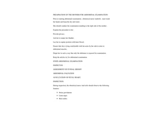 PREAPRATION OF THE MOTHER FOR ABDOMINAL EXAMINATION:
Prior to starting abdominal examination, obstetrical nurse/midwife.mustwash
her hands and keep the dry and warm
She should conduct the examination standing to the right side of the mother.
Explain the procedure to her.
Provide privacy
Askherto empty her bladder.
Lay her in supine position with knee flexed.
Ensure that she is lying comfortable with her arms by her side to relax to
abdominalmuscles.
Drape her in such a way that only the abdomen is exposed for examination.
Keep the articles try for abdominal examination.
STEPS ABDOMINAL EXAMINATION:
INSPECTON
ASSESSMENT OF FUNDAL HEIGHT
ABDOMINAL PALPATION
AUSULTATION OF FETAL HEART.
INSPECTION:
During inspection, the obstetrical nurse /mid wife should observe the following
features:
Striae gravidarum
Linea nigra
Skin rashes
 