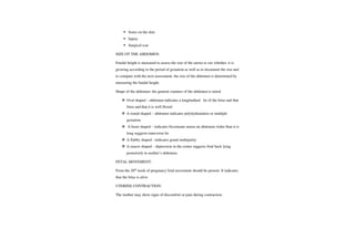 Sores on the skin
Injury
Surgical scar
SIZE OT THE ABDOMEN:
Fundal height is measured to assess the size of the uterus to see whether, it is
growing according to the period of gestation as well as to document the size and
to compare with the next assessment. the size of the abdomen is determined by
measuring the fundal height.
Shape of the abdomen: the general counters of the abdomen is noted
Oval shaped -
abdomen indicates a longitudinal lie of the fetus and that
fetus and that it is well flexed.
A round shaped - abdomen indicates polyhydramnios or multiple
gestation.
A heart shaped -indicates bicornuate uterus an abdomen widerthan it is
long suggests transverse lie
A flabby shaped -
indicates grand multiparity
A saucer shaped-depression in the center suggests fetal back lying
posteriorly in mother's abdomen.
FETAL MOVEMENT:
From the 20h week of pregnancy fetal movement should be present. It indicates
that the fetus is alive
UTERINE CONTRACTION:
The mother may show signs of discomfort or pain during contraction.
 