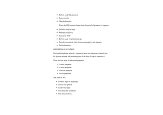 Baby is small for gestation
Transverse lie.
Oligohydramnios.
When the SFH measure longer than the period of gestation, if suggests
The baby may be large
Multiple pregnancy
Inaccurate EDD
Baby is large forgestationalage
Breech presentation when the presenting part is not engaged.
Polyhydramnios.
ABDOMINAL PALPATION:
The fundal height the midwife/ obstetrical nurse are palpation to identify the
lie, position attitude and presenting part of the fetus (Leopold maneuver)
There are four steps in abdominal palpation
Fundal palpation
Lateral palpation
Pawlick palpation
Pelvic palpation
THE AIM IS TO:
Look for signs ofpregnancy
Assess fetal growth
Locate fetal parts
Auscultate the fetal heart
Note abnormalities.
 