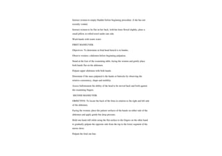 Instruct women to empty bladder before beginning procedure. if she has not
recently voided.
Instruct women to lie flat on her back, with her knee flexed slightly, place a
small pillow or rolled towel under one side.
Wash hands with warm water.
FIRST MANEUVER:
Objectives: To determine in fetal head breech is in fundus.
Observe women s abdomen before beginning palpation.
Stand at the foot of the examining table, facing the women and gently place
both hands flat on the abdomen.
Palpate upper abdomen with both hands.
Determine if the mass palpated is the hands or butocks by observing the
relative consistency, shape and mobility.
Assess ballottement the ability of the head to be moved back and forth against
the examining fingers.
SECOND MANEUVER:
OBJECTIVE: To locate the back of the fetus in relation to the right and left side
of the abdomen.
Facing the women, place the palmer surfaces of the hands on either side of the
abdomen and apply gentle but deep pressure.
Hold one hand still while using the flat surface to the fingers on the other hand
to gradually palpate the opposite side from the top to the lower segment of the
uterus show.
Palpate the fetal out line.
 