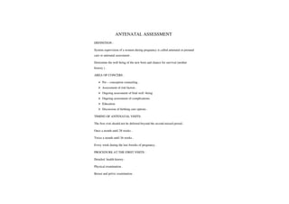 ANTENATAL ASSESSMENT
DEFINITION:
System supervision of a women during pregnancy is called antenatal or prenatal
care orantenatal assessment
Determine the well being of the new born and chance for survival (mother
history).
AREA OFCONCERS
Pre-conception counseling.
Assessment ofriskfactors.
Ongoing assessment of fetal well -being
Ongoing assessment ofcomplications.
Education
Discussion of birthingcare options.
TIMING OF ANTENATAL VISITS:
The first visit should not be deferred beyond the second missed period.
Once amonth until 28 weeks
Twice amonth until 36 weeks.
Every week during the last 4weeks of pregnancy
PROCEDURE AT THE FIRST VISITS
Detailed health history
Physical examination .
Breast andpelvicexamination
 