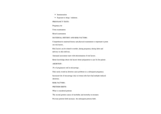 Immunization
Exposure to drugs / radiation.
PREGNANCYTESTS
Pregnancy kit
Urine examination
Blood examination
MATERNAL HISTORY AND RISK FACTORSS:
Comprehensive maternal history and physical examination is important to point
out risk factors.
Risk factors can be related to mother during pregnancy during labor and
delivery or afterdelivery.
Antenatal assessment starts with determination ofrisk factors.
Better knowledge about risk factors better preparation to care for the patient
ABORTION
3% ofpregnancies end in miscarriage.
Only rarely would an abortion cause problems in a subsequent pregnancy.
Increased risk of miscarriage only in women who have had multiple induced
abortions .
RISKFACTORS:
PRETERM BIRTH
What is considered preterm.
The second greatest causes of morbidity and mortality in neonates.
Previous preterm birth increases the subsequent preterm birth.
 