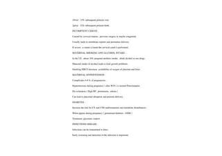 IPrior: 15% subsequentpreterm visit .
2prior: 32% subsequentpreterm birth
INCOMPTENTCERVIX:
Caused by cervical trauma, previous surgery ormaybe congenital.
Usually leads tomembrane rupture and premature delivery.
lf severe , a suture a round the cervical canal is performed
MATERNAL SMOKING AND ALCOHOL INTAKE
In the US, about 10% pregnant mothers smoke , drink alcohol or use drugs .
Maternal intake ofalcohol leads to fetal growth problems.
Smoking HBCO decrease availability of oxygen of placenta and fetus.
MATERNAL HYPERTENSION
Complicates 6-8 % ofpregnancies
Hypertensions during pregnancy ( afterW24 ) is termed Preeclampsia.
Pre eclampsia ( High BP. proteinuria , edema)
Can lead to placental abruption and preterm delivery.
DIABETES
Increase the risk for CV and CNS malformations and metabolic disturbances.
When appearduring pregnancy ( gestational diabetes, GDM)
Treatment :glycemic control
INFECTIONS DISEASE
Infections can be transmitted to fetus.
Early screening and detection ofthe infection is important.
 