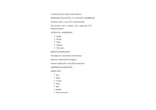 Complicated by the rupture of the membrane.
PROBLEMS INPILACENTA,UC AND FETAIL MEMBRANE
Premature rupture: causes 50 % of preterm births.
UC( ulcerative colitis): prolapse
,short, single artery (3% )
Placental problems .
ANTENATAL ASSESSMENT:
Height
Weight
Pallor
Jaundice
Vital signs.
BREAST EXAMINATION:
Flat nipple does not protrude with stimulation.
Retracted (nipple bulls back slightly )
Inverted (nipple pulls in ward when compressed).
ABDOMIAL EXAMINATION:
INSPECTION
Size
Shape
Counter
Flank
Skin
Bladder
Fetal movements
 