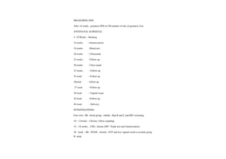 MEASURING SFH:
After 14 weeks , gestation SFH in CM number of wks of gestation 3cm.
ANTENATAL SCHEDULE:
5-10 Weeks -
Booking
l6 weeks Amniocentesis
18 weeks -
Blood test
20 weeks -
Ultrasound
24 weeks -
Follow up
28 weeks -
Ultra sound
32 weeks -
Follow up
34 week -
Follow up
36week -
follow up
37 week -
Follow up
38 week -
Vaginal exam
39 week -Follow up
40 week -Delivery.
INVESTIGATIONS:
First visit: Hb. blood group, rubella, Hep B andC and HIV screening.
10- 12weeks -
Chronic villous sampling
15- 18 weeks -USG, Serum AFP/Tripletest and Amniocentesis.
28 week Hb, TD/DC ferritin, GTTand low vaginal swab to exclude group
B strep
 