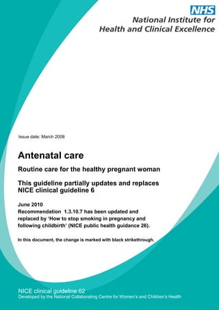 Issue date: March 2008



Antenatal care
Routine care for the healthy pregnant woman

This guideline partially updates and replaces
NICE clinical guideline 6

June 2010
Recommendation 1.3.10.7 has been updated and
replaced by ‘How to stop smoking in pregnancy and
following childbirth’ (NICE public health guidance 26).

In this document, the change is marked with black strikethrough.




NICE clinical guideline 62
Developed by the National Collaborating Centre for Women’s and Children’s Health
 