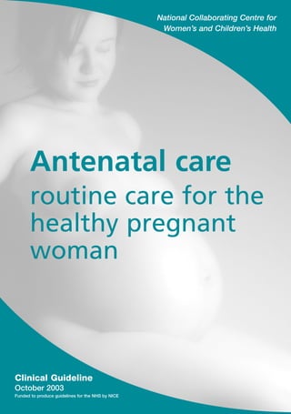 National Collaborating Centre for
                                                    Women’s and Children’s Health




      Antenatal care
      routine care for the
      healthy pregnant
      woman



Clinical Guideline
October 2003
Funded to produce guidelines for the NHS by NICE
 