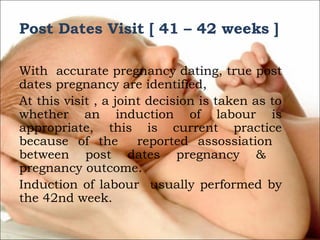 Post Dates Visit [ 41 – 42 weeks ]

 
With accurate pregnancy dating, true post
dates pregnancy are identified,
At this visit , a joint decision is taken as to
whether an induction of labour is
appropriate, this is current practice
because of the
reported assossiation
between post dates pregnancy &
pregnancy outcome.
Induction of labour usually performed by
the 42nd week.

 
