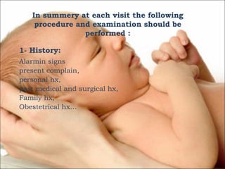 In summery at each visit the following
procedure and examination should be
performed :
1- History:
Alarmin signs
present complain,
personal hx,
past medical and surgical hx,
Family hx,
Obestetrical hx…

 