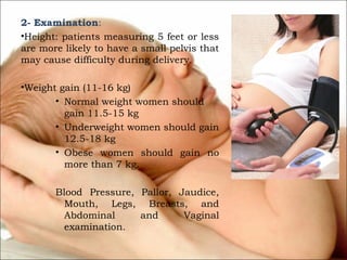 2- Examination:
•Height: patients measuring 5 feet or less
are more likely to have a small pelvis that
may cause difficulty during delivery.
•Weight gain (11-16 kg)
• Normal weight women should
gain 11.5-15 kg
• Underweight women should gain
12.5-18 kg
• Obese women should gain no
more than 7 kg.
Blood Pressure, Pallor, Jaudice,
Mouth, Legs, Breasts, and
Abdominal
and
Vaginal
examination.

 