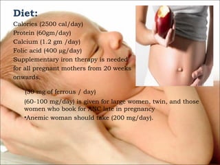 Diet:
Calories (2500 cal/day)
Protein (60gm/day)
Calcium (1.2 gm /day)
Folic acid (400 µg/day)
Supplementary iron therapy is needed
for all pregnant mothers from 20 weeks
onwards.
(30 mg of ferrous / day)
(60-100 mg/day) is given for large women, twin, and those
women who book for ANC late in pregnancy
•Anemic woman should take (200 mg/day).

 