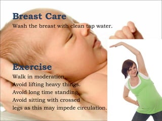 Breast Care
Wash the breast with clean tap water.

Exercise
Walk in moderation.
Avoid lifting heavy things.
Avoid long time standing.
Avoid sitting with crossed
legs as this may impede circulation.

 