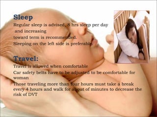 Sleep
Regular sleep is advised, 8 hrs sleep per day
and increasing
toward term is recommended.
Sleeping on the left side is preferable.

Travel:
Travel is allowed when comfortable
Car safety belts have to be adjusted to be comfortable for
woman
Those traveling more than four hours must take a break
every 4 hours and walk for about of minutes to decrease the
risk of DVT

 