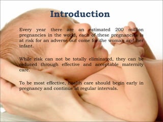 Introduction
Every year there are an estimated 200 million
pregnancies in the world, each of these pregnancies is
at risk for an adverse out come for the woman and her
infant.
While risk can not be totally eliminated, they can be
reduced through effective and acceptable maternity
care.
To be most effective, health care should begin early in
pregnancy and continue at regular intervals.

 