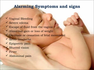 Alarming Symptoms and signs











Vaginal Bleeding
Severe edema
Escape of fluid from the vagina
Abnormal gain or loss of weight
Decrease or cessation of fetal movement
Sever headache
Epigastric pain
Blurred vision
Fever
Abdominal pain

 