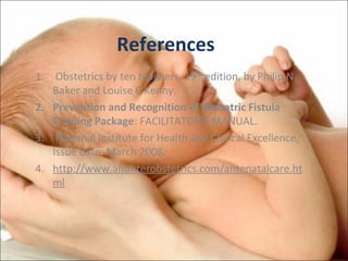 References
1. Obstetrics by ten teachers, 19th edition, by Philip N
Baker and Louise C Kenny.
2. Prevention and Recognition of Obstetric Fistula
Training Package: FACILITATOR’S MANUAL.
3. National Institute for Health and Clinical Excellence,
Issue date: March 2008.
4. http://www.ahunterobstetrics.com/antenatalcare.ht
ml

 