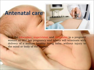 Antenatal care

It is the education, supervision and treatment to a pregnant
woman so that her pregnancy and labour will terminate with
delivery of a mature healthy living baby, without injury to
the mind or body of the mother.

 