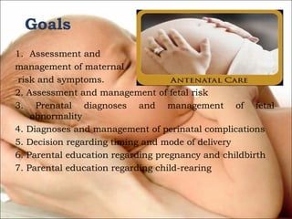 Goals
1. Assessment and
management of maternal
risk and symptoms.
2. Assessment and management of fetal risk
3. Prenatal diagnoses and management of fetal
abnormality
4. Diagnoses and management of perinatal complications
5. Decision regarding timing and mode of delivery
6. Parental education regarding pregnancy and childbirth
7. Parental education regarding child-rearing

 