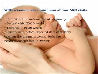 WHO recommends a minimum of four ANC visits
• First visit: On confirmation of pregnancy
• Second visit: 20-28 weeks
• Third visit: 34-36 weeks
• Fourth visit: before expected date of delivery
or when the pregnant woman feels she
needs to consult health worker

 
