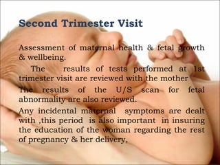 Second Trimester Visit
 
Assessment of maternal health & fetal growth
& wellbeing.
The
results of tests performed at 1st
trimester visit are reviewed with the mother
The results of the U/S scan for fetal
abnormality are also reviewed.
Any incidental maternal symptoms are dealt
with ,this period is also important in insuring
the education of the woman regarding the rest
of pregnancy & her delivery,
 

 