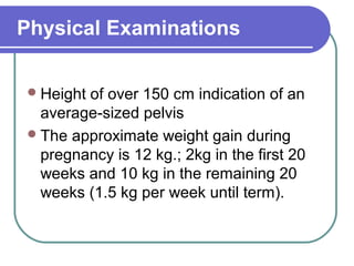 Physical Examinations
Height of over 150 cm indication of an
average-sized pelvis
The approximate weight gain during
pregnancy is 12 kg.; 2kg in the first 20
weeks and 10 kg in the remaining 20
weeks (1.5 kg per week until term).
 