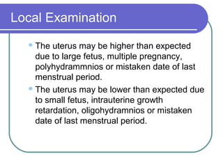 Local Examination
The uterus may be higher than expected
due to large fetus, multiple pregnancy,
polyhydrammnios or mistaken date of last
menstrual period.
The uterus may be lower than expected due
to small fetus, intrauterine growth
retardation, oligohydramnios or mistaken
date of last menstrual period.
 