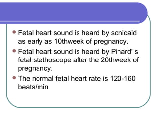 Fetal heart sound is heard by sonicaid
as early as 10thweek of pregnancy.
Fetal heart sound is heard by Pinard' s
fetal stethoscope after the 20thweek of
pregnancy.
The normal fetal heart rate is 120-160
beats/min
 