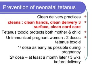 Prevention of neonatal tetanus
Clean delivery practices
3cleans : clean hands, clean delivery
surface, clean cord care
Tetanus toxoid protects both mother & child
Unimmunized pregnant women : 2 doses
tetanus toxoid
•1st
dose as early as possible during
pregnancy
•2nd
dose – at least a month later / 3 wks
before delivery
 