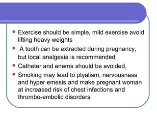  Exercise should be simple, mild exercise avoid
lifting heavy weights
 A tooth can be extracted during pregnancy,
but local analgesia is recommended
 Catheter and enema should be avoided.
 Smoking may lead to ptyalism, nervousness
and hyper emesis and make pregnant woman
at increased risk of chest infections and
thrombo-embolic disorders
 