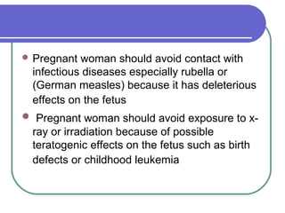  Pregnant woman should avoid contact with
infectious diseases especially rubella or
(German measles) because it has deleterious
effects on the fetus
 Pregnant woman should avoid exposure to x-
ray or irradiation because of possible
teratogenic effects on the fetus such as birth
defects or childhood leukemia
 