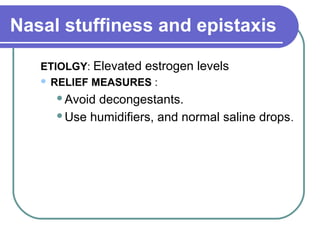 Nasal stuffiness and epistaxis
ETIOLGY: Elevated estrogen levels
 RELIEF MEASURES :
Avoid decongestants.
Use humidifiers, and normal saline drops.
 