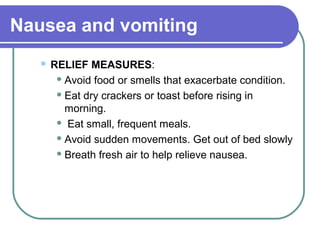 Nausea and vomiting
 RELIEF MEASURES:
 Avoid food or smells that exacerbate condition.
 Eat dry crackers or toast before rising in
morning.
 Eat small, frequent meals.
 Avoid sudden movements. Get out of bed slowly
 Breath fresh air to help relieve nausea.
 