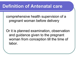 Definition of Antenatal care
comprehensive health supervision of a
pregnant woman before delivery
Or it is planned examination, observation
and guidance given to the pregnant
woman from conception till the time of
labor.
 