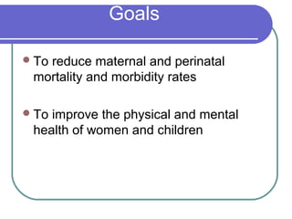 Goals
To reduce maternal and perinatal
mortality and morbidity rates
To improve the physical and mental
health of women and children
 