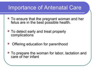 Importance of Antenatal Care
 To ensure that the pregnant woman and her
fetus are in the best possible health.
 To detect early and treat properly
complications
 Offering education for parenthood
 To prepare the woman for labor, lactation and
care of her infant
 
