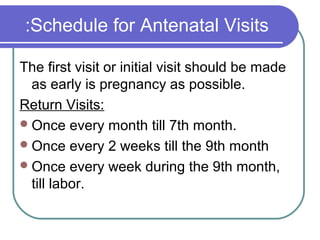 Schedule for Antenatal Visits:
The first visit or initial visit should be made
as early is pregnancy as possible.
Return Visits:
Once every month till 7th month.
Once every 2 weeks till the 9th month
Once every week during the 9th month,
till labor.
 