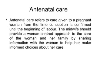Antenatal care
• Antenatal care refers to care given to a pregnant
woman from the time conception is confirmed
until the beginning of labour. The midwife should
provide a woman-centred approach to the care
of the woman and her family by sharing
information with the woman to help her make
informed choices about her care.
 