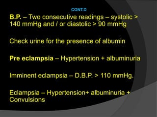 CONT.D
B.P. – Two consecutive readings – systolic >
140 mmHg and / or diastolic > 90 mmHg
Check urine for the presence of albumin
Pre eclampsia – Hypertension + albuminuria
Imminent eclampsia – D.B.P. > 110 mmHg.
Eclampsia – Hypertension+ albuminuria +
Convulsions
 