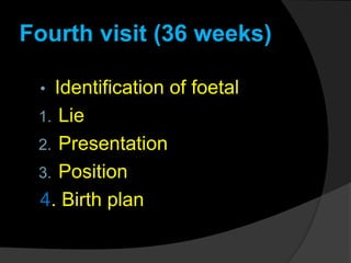 Fourth visit (36 weeks)
• Identification of foetal
1. Lie
2. Presentation
3. Position
4. Birth plan
 